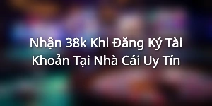 Nhận 38k Khi Đăng Ký Tài Khoản Tại Nhà Cái Uy Tín