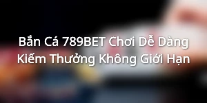 Bắn Cá 789BET - Chơi Dễ Dàng Kiếm Thưởng Không Giới Hạn