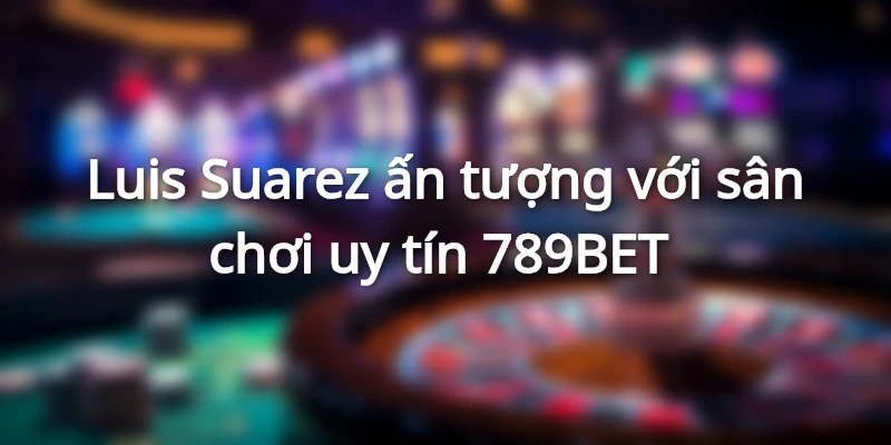 789Bet - Sự Kết Hợp Giữa 789BET Và Luis Suarez: Địa Chấn Làng Túc Cầu