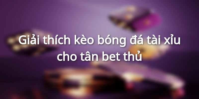 Giải thích kèo bóng đá tài xỉu cho người mới chơi