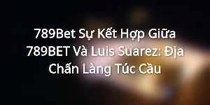 789Bet - Sự Kết Hợp Giữa 789BET Và Luis Suarez: Địa Chấn Làng Túc Cầu