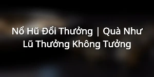 Nổ Hũ Đổi Thưởng | Quà Như Lũ - Thưởng Không Tưởng