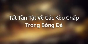 Tất Tần Tật Về Các Kèo Chấp Trong Bóng Đá